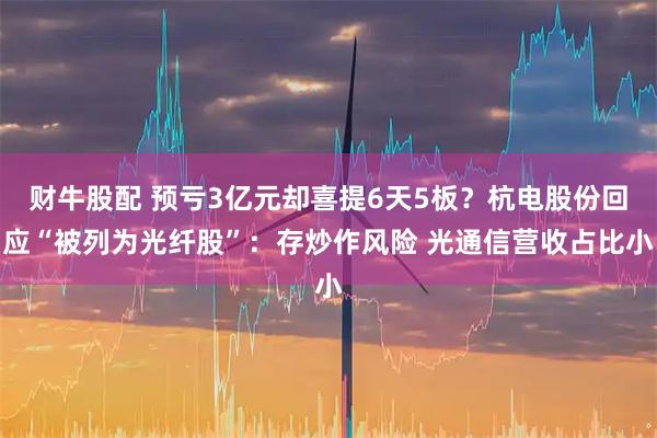 财牛股配 预亏3亿元却喜提6天5板？杭电股份回应“被列为光纤股”：存炒作风险 光通信营收占比小