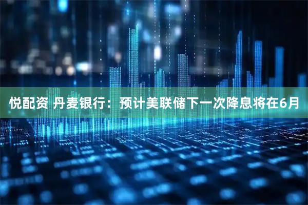 悦配资 丹麦银行：预计美联储下一次降息将在6月